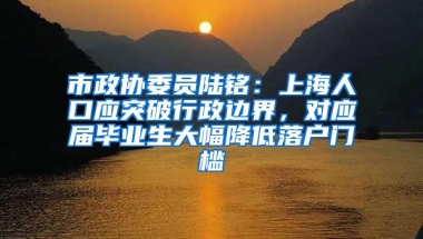 市政协委员陆铭：上海人口应突破行政边界，对应届毕业生大幅降低落户门槛