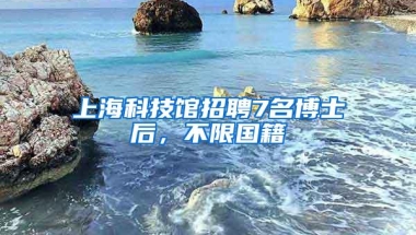 上海科技馆招聘7名博士后，不限国籍