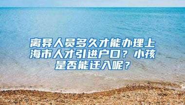 离异人员多久才能办理上海市人才引进户口？小孩是否能迁入呢？