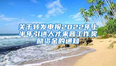 关于转发申报2022年上半年引进人才来晋工作奖励资金的通知