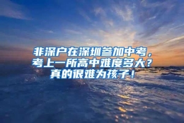 非深户在深圳参加中考，考上一所高中难度多大？真的很难为孩子！