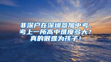 非深户在深圳参加中考，考上一所高中难度多大？真的很难为孩子！