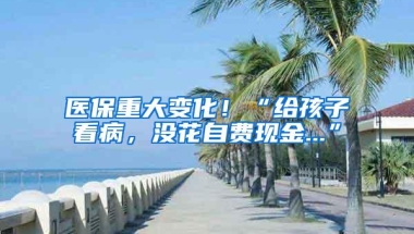 医保重大变化！“给孩子看病，没花自费现金...”