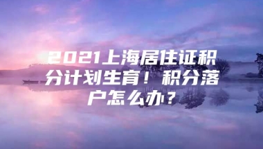 2021上海居住证积分计划生育！积分落户怎么办？