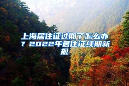 上海居住证过期了怎么办？2022年居住证续期新规