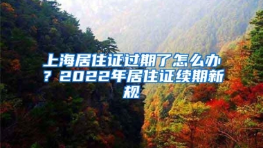 上海居住证过期了怎么办？2022年居住证续期新规