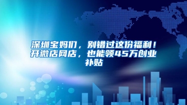 深圳宝妈们，别错过这份福利！开微店网店，也能领45万创业补贴