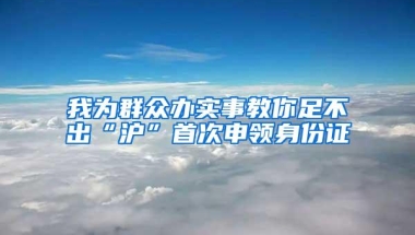 我为群众办实事教你足不出“沪”首次申领身份证