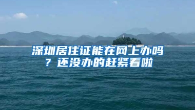 深圳居住证能在网上办吗？还没办的赶紧看啦