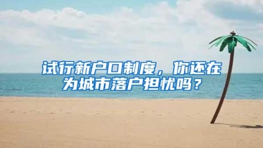 试行新户口制度，你还在为城市落户担忧吗？