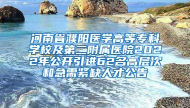 河南省濮阳医学高等专科学校及第二附属医院2022年公开引进62名高层次和急需紧缺人才公告