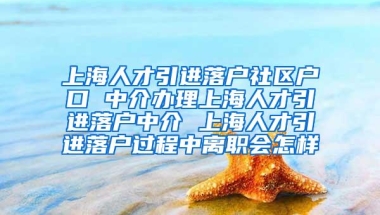 上海人才引进落户社区户口 中介办理上海人才引进落户中介 上海人才引进落户过程中离职会怎样