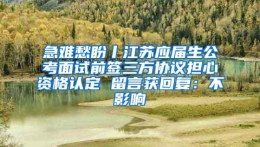 急难愁盼丨江苏应届生公考面试前签三方协议担心资格认定 留言获回复：不影响