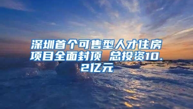 深圳首个可售型人才住房项目全面封顶 总投资10.2亿元