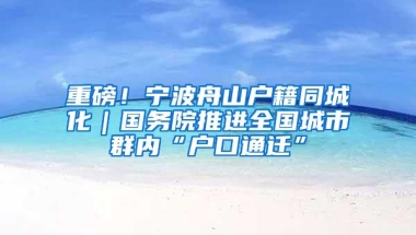 重磅！宁波舟山户籍同城化｜国务院推进全国城市群内“户口通迁”