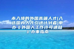 未入境的外国高端人才(入选国内人才引进计划者)申办《外国人工作许可通知》办事指南