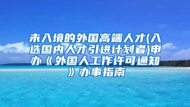 未入境的外国高端人才(入选国内人才引进计划者)申办《外国人工作许可通知》办事指南