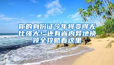 你的身份证今年将变得无比强大！还有省内异地换领全攻略看这里