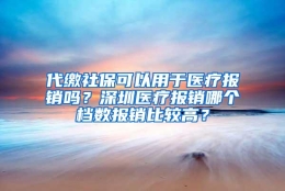 代缴社保可以用于医疗报销吗？深圳医疗报销哪个档数报销比较高？