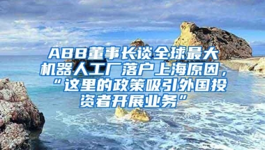 ABB董事长谈全球最大机器人工厂落户上海原因，“这里的政策吸引外国投资者开展业务”