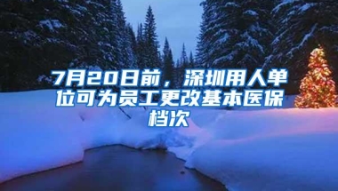 7月20日前，深圳用人单位可为员工更改基本医保档次