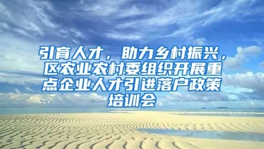 引育人才，助力乡村振兴，区农业农村委组织开展重点企业人才引进落户政策培训会