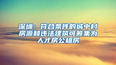 深圳：符合条件的城中村房源和违法建筑可筹集为人才房公租房