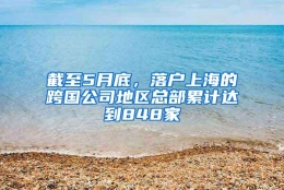 截至5月底，落户上海的跨国公司地区总部累计达到848家