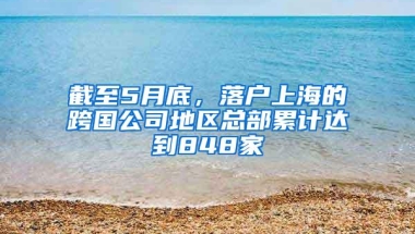 截至5月底，落户上海的跨国公司地区总部累计达到848家