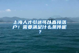 上海人才引进可以直接落户！需要满足什么条件呢？