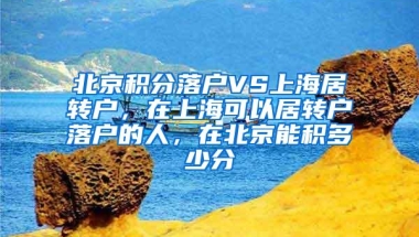 北京积分落户VS上海居转户，在上海可以居转户落户的人，在北京能积多少分