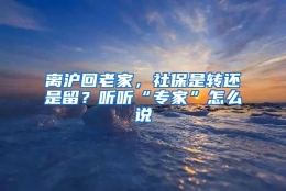 离沪回老家，社保是转还是留？听听“专家”怎么说