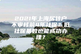 2021年上海居转户不审核前4年社保？低社保基数也能成功办理？