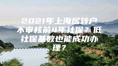 2021年上海居转户不审核前4年社保？低社保基数也能成功办理？