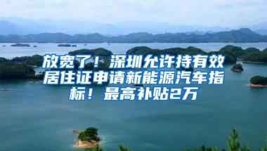 放宽了！深圳允许持有效居住证申请新能源汽车指标！最高补贴2万