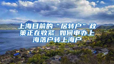 上海目前的“居转户”政策正在收紧 如何申办上海落户转上海户