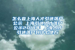 怎么查上海人才引进落户公示 上海引进人才落户公示2018年 上海人才引进落户到什么地方