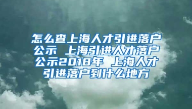 怎么查上海人才引进落户公示 上海引进人才落户公示2018年 上海人才引进落户到什么地方