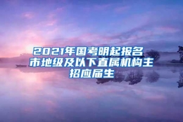 2021年国考明起报名 市地级及以下直属机构主招应届生