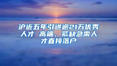 沪近五年引进逾21万优秀人才 高端、紧缺急需人才直接落户