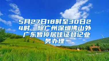 5月27日18时至30日24时，除广州深圳佛山外 广东暂停居住证登记业务办理