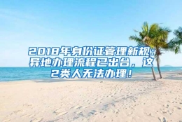 2018年身份证管理新规：异地办理流程已出台，这2类人无法办理！