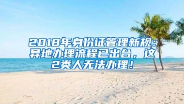 2018年身份证管理新规：异地办理流程已出台，这2类人无法办理！