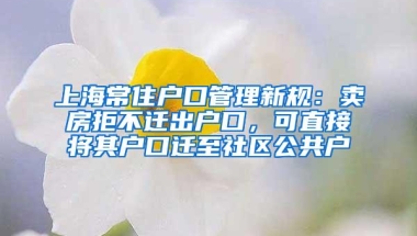 上海常住户口管理新规：卖房拒不迁出户口，可直接将其户口迁至社区公共户