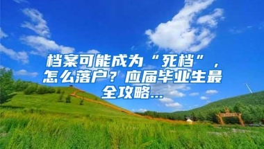 档案可能成为“死档”，怎么落户？应届毕业生最全攻略...