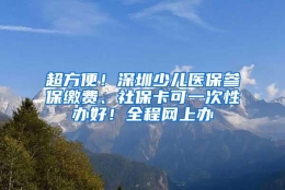 超方便！深圳少儿医保参保缴费、社保卡可一次性办好！全程网上办