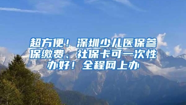 超方便！深圳少儿医保参保缴费、社保卡可一次性办好！全程网上办