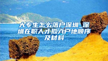 大专生怎么落户深圳_深圳在职人才拟入户地顺序及材料