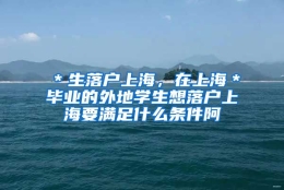 ＊生落户上海，在上海＊毕业的外地学生想落户上海要满足什么条件阿