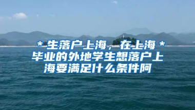 ＊生落户上海，在上海＊毕业的外地学生想落户上海要满足什么条件阿